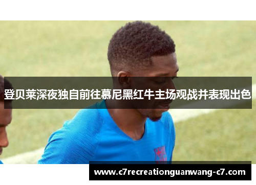 登贝莱深夜独自前往慕尼黑红牛主场观战并表现出色