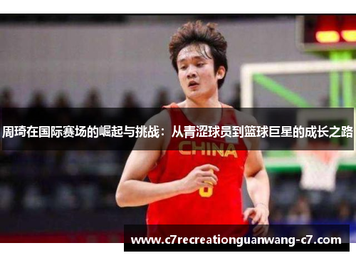 周琦在国际赛场的崛起与挑战：从青涩球员到篮球巨星的成长之路